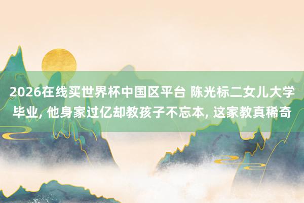 2026在线买世界杯中国区平台 陈光标二女儿大学毕业, 他身家过亿却教孩子不忘本, 这家教真稀奇