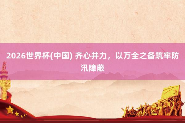 2026世界杯(中国) 齐心并力,以万全之备筑牢防汛障蔽