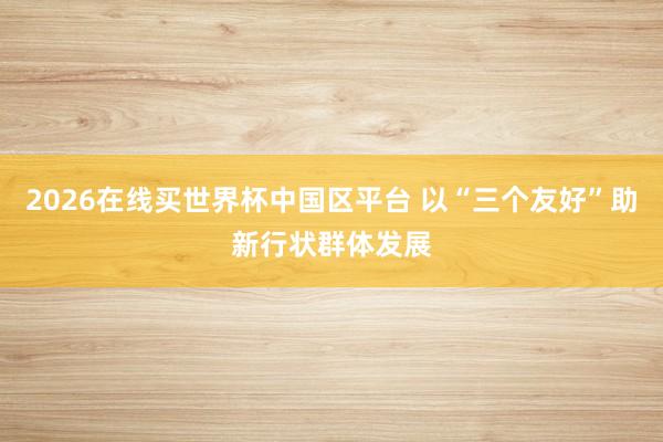 2026在线买世界杯中国区平台 以“三个友好”助新行状群体发展