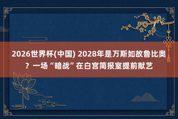 2026世界杯(中国) 2028年是万斯如故鲁比奥?一场“暗战”在白宫简报室提前献艺