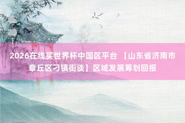 2026在线买世界杯中国区平台 【山东省济南市章丘区刁镇街谈】区域发展筹划回报