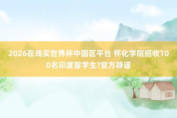 2026在线买世界杯中国区平台 怀化学院招收100名印度留学生?官方辟谣