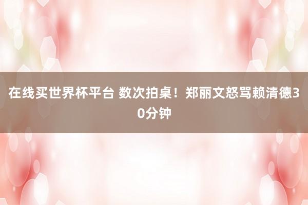 在线买世界杯平台 数次拍桌!郑丽文怒骂赖清德30分钟