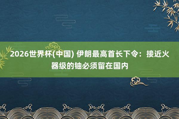 2026世界杯(中国) 伊朗最高首长下令:接近火器级的铀必须留在国内
