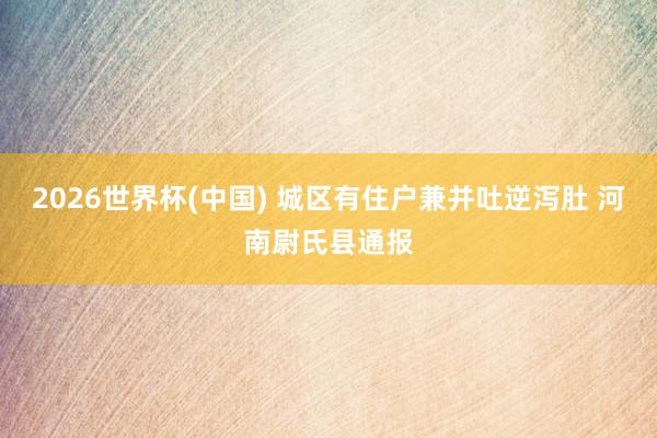 2026世界杯(中国) 城区有住户兼并吐逆泻肚 河南尉氏县通报