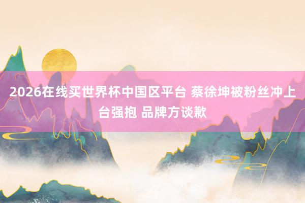 2026在线买世界杯中国区平台 蔡徐坤被粉丝冲上台强抱 品牌方谈歉
