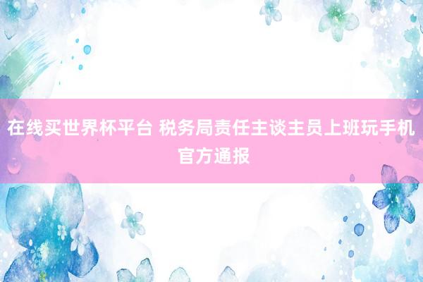 在线买世界杯平台 税务局责任主谈主员上班玩手机 官方通报