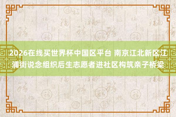 2026在线买世界杯中国区平台 南京江北新区江浦街说念组织后生志愿者进社区构筑亲子桥梁