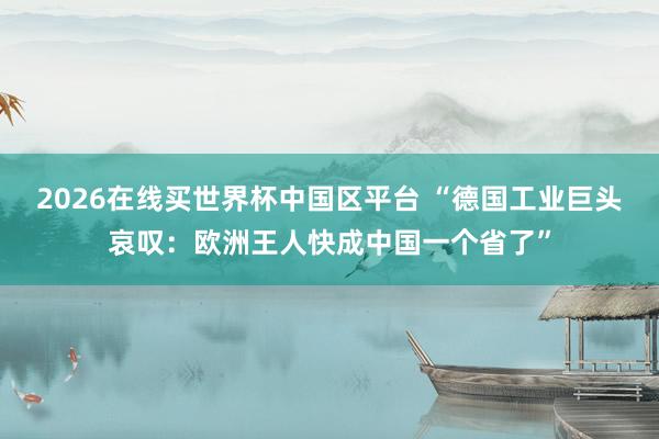 2026在线买世界杯中国区平台 “德国工业巨头哀叹:欧洲王人快成中国一个省了”
