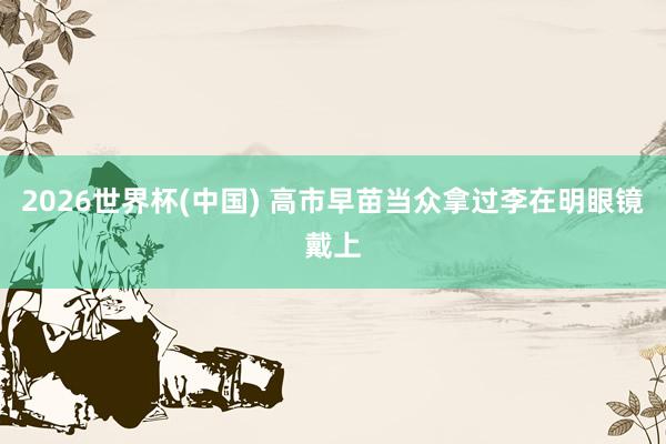 2026世界杯(中国) 高市早苗当众拿过李在明眼镜戴上