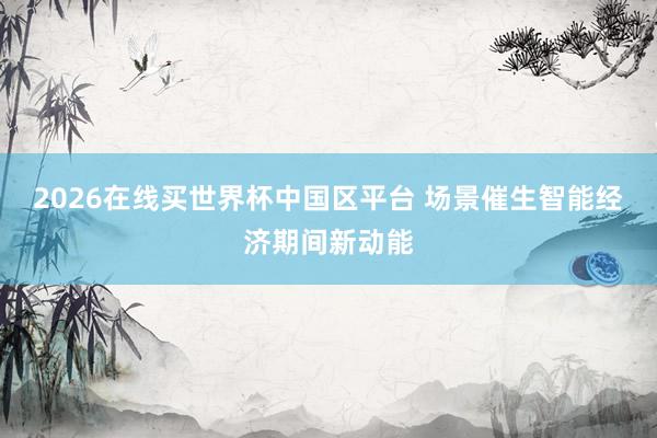 2026在线买世界杯中国区平台 场景催生智能经济期间新动能