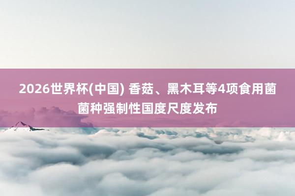 2026世界杯(中国) 香菇、黑木耳等4项食用菌菌种强制性国度尺度发布
