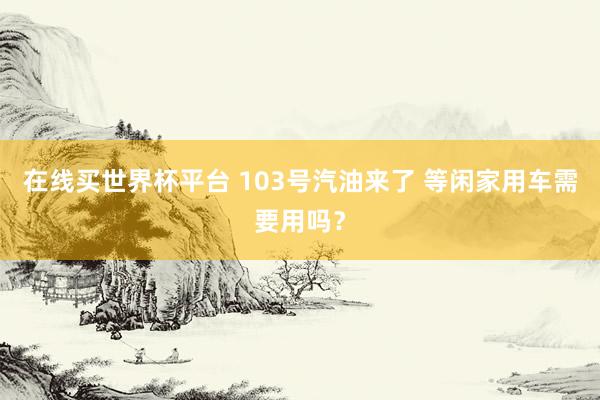在线买世界杯平台 103号汽油来了 等闲家用车需要用吗?