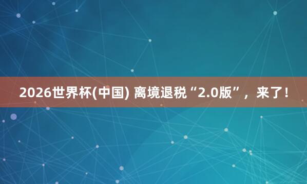 2026世界杯(中国) 离境退税“2.0版”,来了!
