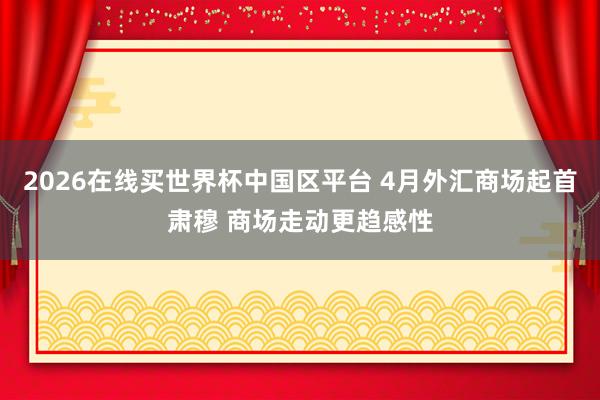 2026在线买世界杯中国区平台 4月外汇商场起首肃穆 商场走动更趋感性