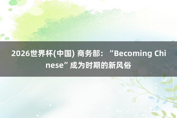 2026世界杯(中国) 商务部：“Becoming Chinese”成为时期的新风俗