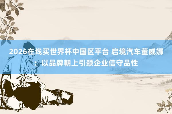 2026在线买世界杯中国区平台 启境汽车董威娜:以品牌朝上引颈企业信守品性