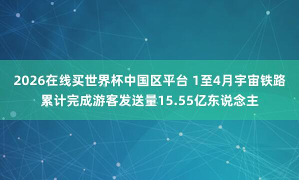 2026在线买世界杯中国区平台 1至4月宇宙铁路累计完成游客发送量15.55亿东说念主