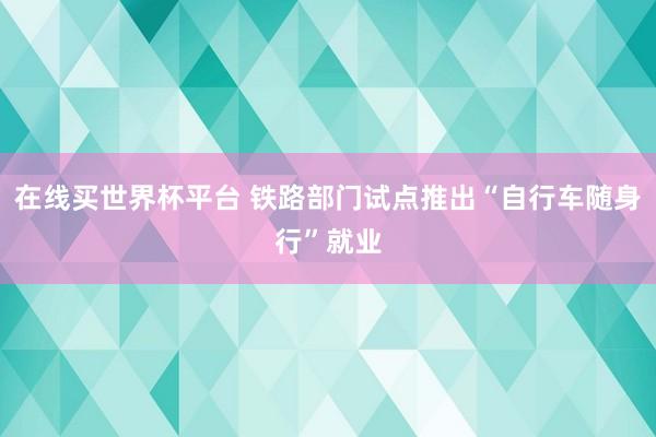 在线买世界杯平台 铁路部门试点推出“自行车随身行”就业