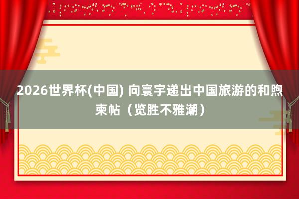 2026世界杯(中国) 向寰宇递出中国旅游的和煦柬帖(览胜不雅潮)