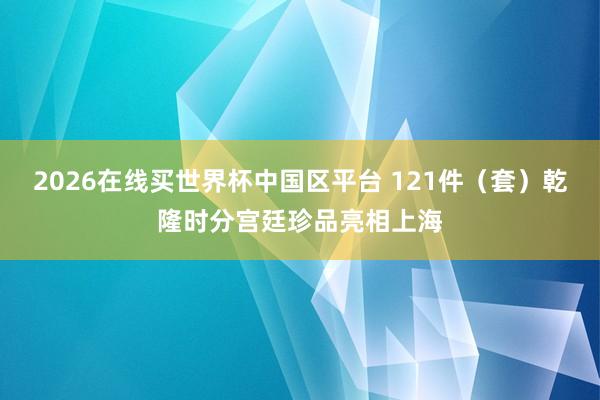 2026在线买世界杯中国区平台 121件(套)乾隆时分宫廷珍品亮相上海