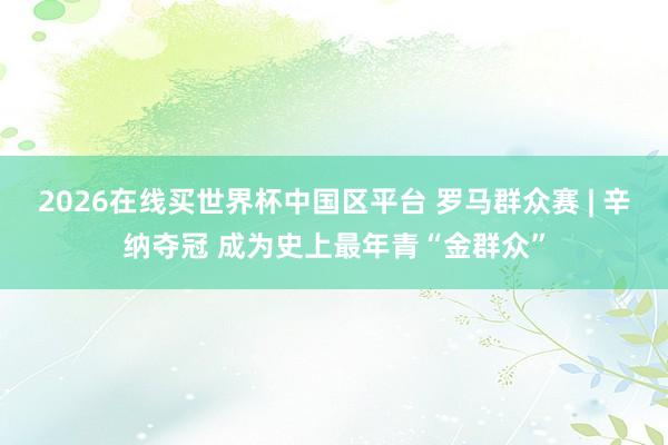 2026在线买世界杯中国区平台 罗马群众赛 | 辛纳夺冠 成为史上最年青“金群众”