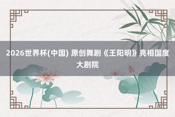 2026世界杯(中国) 原创舞剧《王阳明》亮相国度大剧院