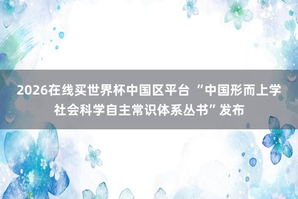 2026在线买世界杯中国区平台 “中国形而上学社会科学自主常识体系丛书”发布