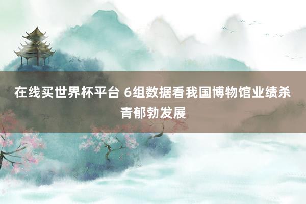 在线买世界杯平台 6组数据看我国博物馆业绩杀青郁勃发展