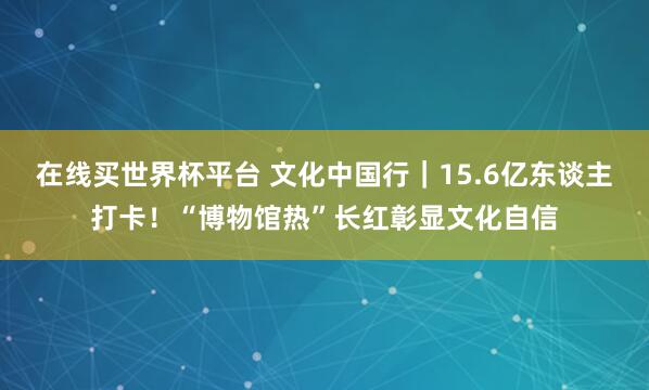 在线买世界杯平台 文化中国行|15.6亿东谈主打卡!“博物馆热”长红彰显文化自信