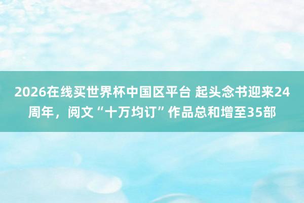 2026在线买世界杯中国区平台 起头念书迎来24周年,阅文“十万均订”作品总和增至35部