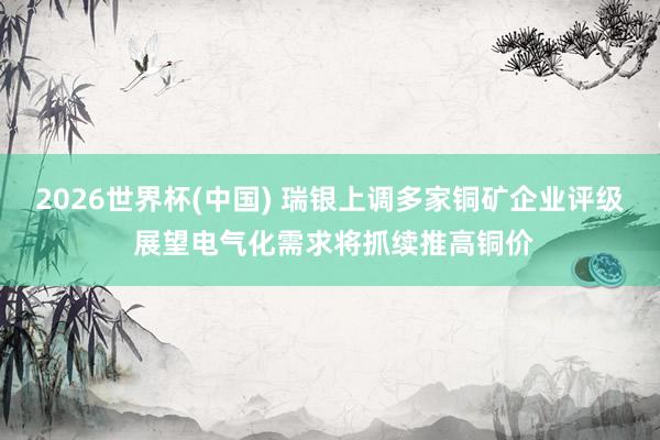 2026世界杯(中国) 瑞银上调多家铜矿企业评级 展望电气化需求将抓续推高铜价