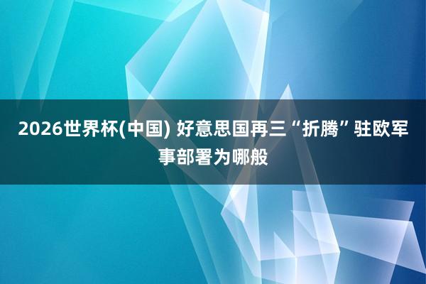 2026世界杯(中国) 好意思国再三“折腾”驻欧军事部署为哪般