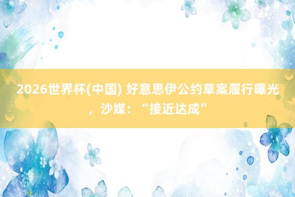 2026世界杯(中国) 好意思伊公约草案履行曝光,沙媒:“接近达成”