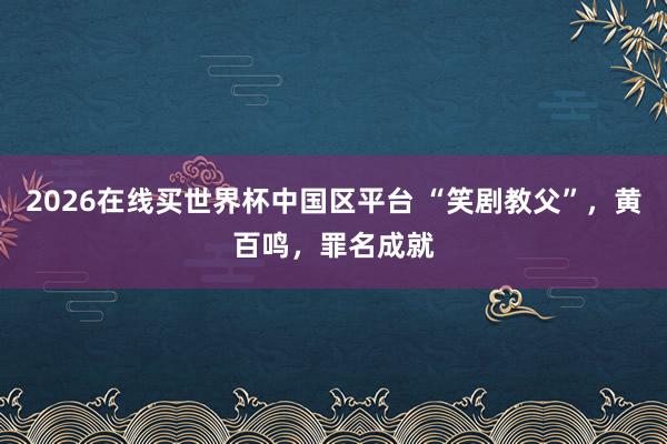 2026在线买世界杯中国区平台 “笑剧教父”,黄百鸣,罪名成就