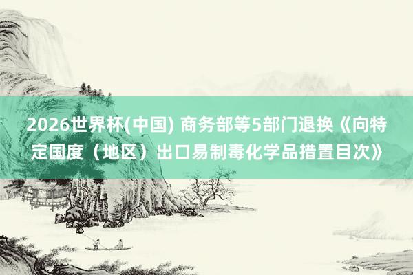 2026世界杯(中国) 商务部等5部门退换《向特定国度(地区)出口易制毒化学品措置目次》