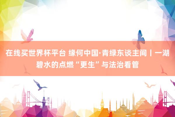 在线买世界杯平台 缘何中国·青绿东谈主间丨一湖碧水的点燃“更生”与法治看管