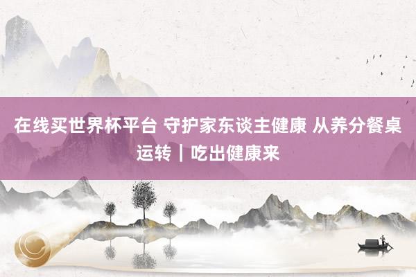 在线买世界杯平台 守护家东谈主健康 从养分餐桌运转|吃出健康来