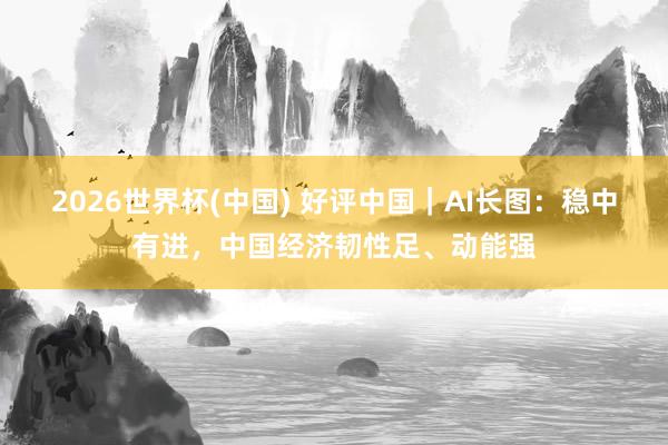 2026世界杯(中国) 好评中国｜AI长图：稳中有进，<a href=