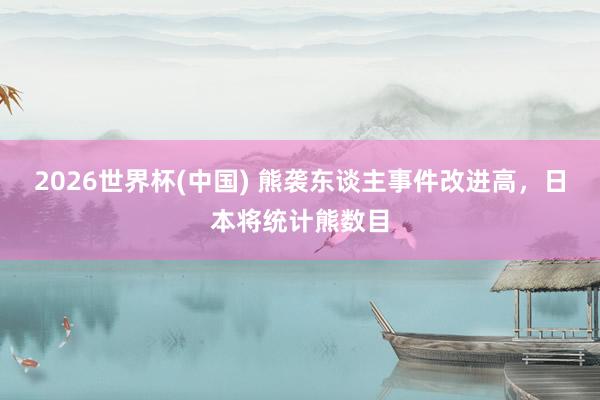 2026世界杯(中国) 熊袭东谈主事件改进高,日本将统计熊数目