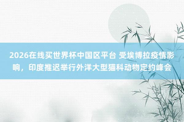 2026在线买世界杯中国区平台 受埃博拉疫情影响,印度推迟举行外洋大型猫科动物定约峰会