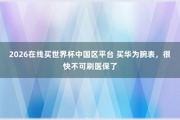 2026在线买世界杯中国区平台 买华为腕表,很快不可刷医保了
