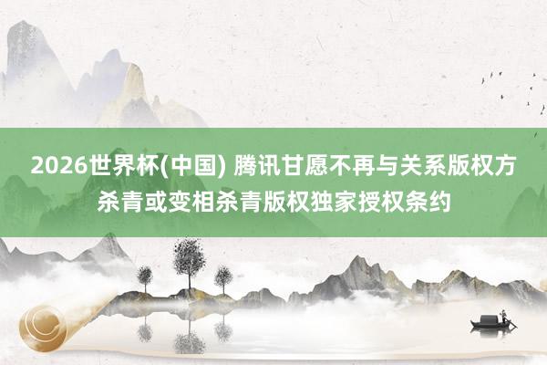 2026世界杯(中国) 腾讯甘愿不再与关系版权方杀青或变相杀青版权独家授权条约