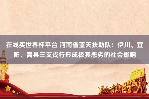 在线买世界杯平台 河南省蓝天扶助队:伊川、宜阳、嵩县三支戎行形成极其恶劣的社会影响