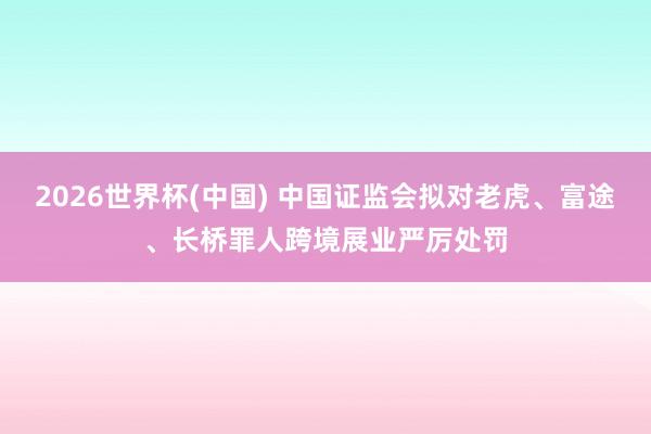 2026世界杯(中国) 中国证监会拟对老虎、富途、长桥罪人跨境展业严厉处罚