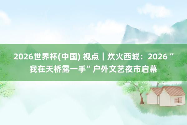 2026世界杯(中国) 视点|炊火西城:2026“我在天桥露一手”户外文艺夜市启幕