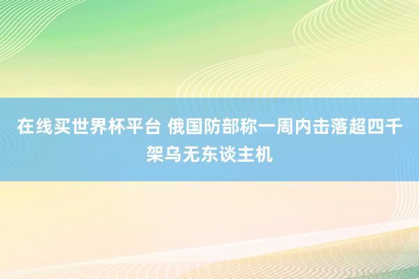 在线买世界杯平台 俄国防部称一周内击落超四千架乌无东谈主机