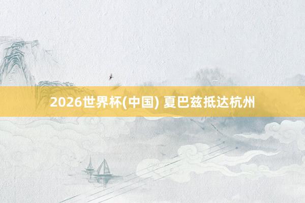 2026世界杯(中国) 夏巴兹抵达杭州