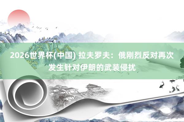 2026世界杯(中国) 拉夫罗夫:俄刚烈反对再次发生针对伊朗的武装侵扰