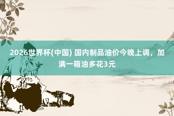 2026世界杯(中国) 国内制品油价今晚上调,加满一箱油多花3元